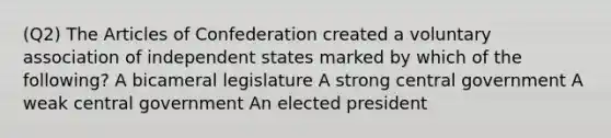 (Q2) The Articles of Confederation created a voluntary association of independent states marked by which of the following? A bicameral legislature A strong central government A weak central government An elected president