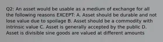 Q2: An asset would be usable as a medium of exchange for all the following reasons EXCEPT: A. Asset should be durable and not lose value due to spoilage B. Asset should be a commodity with intrinsic value C. Asset is generally accepted by the public D. Asset is divisible sine goods are valued at different amounts