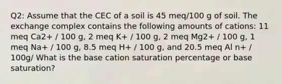 Q2: Assume that the CEC of a soil is 45 meq/100 g of soil. The exchange complex contains the following amounts of cations: 11 meq Ca2+ / 100 g, 2 meq K+ / 100 g, 2 meq Mg2+ / 100 g, 1 meq Na+ / 100 g, 8.5 meq H+ / 100 g, and 20.5 meq Al n+ / 100g/ What is the base cation saturation percentage or base saturation?