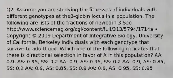 Q2. Assume you are studying the fitnesses of individuals with different genotypes at theβ-globin locus in a population. The following are lists of the fractions of newborn 3 See http://www.sciencemag.org/cgi/content/full/313/5794/1714a • Copyright © 2019 Department of Integrative Biology, University of California, Berkeley individuals with each genotype that survive to adulthood. Which one of the following indicates that there is directional selection in favor of A in this population? AA: 0.9, AS: 0.95, SS: 0.2 AA: 0.9, AS: 0.95, SS: 0.2 AA: 0.9, AS: 0.85, SS: 0.2 AA: 0.9, AS: 0.85, SS: 0.9 AA: 0.9, AS: 0.95, SS: 0.95