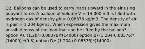 Q2. Balloons can be used to carry loads upward in the air using buoyant force. A balloon of volume V = 14,000 m3 is filled with hydrogen gas of density ρh = 0.08376 kg/m3. The density of air is ρair = 1.204 kg/m3. Which expression gives the maximum possible mass of the load that can be lifted by the balloon? option A): (1.204-0.08376)*(14000) option B) (1.204-0.08376)* (14000) *(9.8) option D): (1.204+0.08376)*(14000)