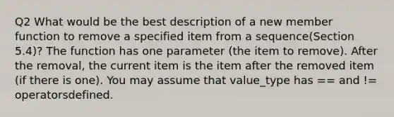 Q2 What would be the best description of a new member function to remove a specified item from a sequence(Section 5.4)? The function has one parameter (the item to remove). After the removal, the current item is the item after the removed item (if there is one). You may assume that value_type has == and != operatorsdefined.