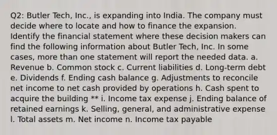 Q2: Butler​ Tech, Inc., is expanding into India. The company must decide where to locate and how to finance the expansion. Identify the financial statement where these decision makers can find the following information about Butler​ Tech, Inc. In some​ cases, more than one statement will report the needed data. a. Revenue b. Common stock c. Current liabilities d.​ Long-term debt e. Dividends f. Ending cash balance g. Adjustments to reconcile net income to net cash provided by operations h. Cash spent to acquire the building ** i. Income tax expense j. Ending balance of retained earnings k.​ Selling, general, and administrative expense l. Total assets m. Net income n. Income tax payable