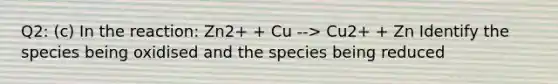 Q2: (c) In the reaction: Zn2+ + Cu --> Cu2+ + Zn Identify the species being oxidised and the species being reduced