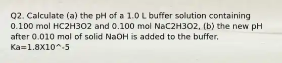 Q2. Calculate (a) the pH of a 1.0 L buffer solution containing 0.100 mol HC2H3O2 and 0.100 mol NaC2H3O2, (b) the new pH after 0.010 mol of solid NaOH is added to the buffer. Ka=1.8X10^-5