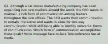 Q2. Although a car stereo manufacturing company has been expanding into new markets around the world, the CEO wants to maintain a rich form of communication among leaders throughout the new offices. The CEO wants their communication to remain interactive and wants to allow for two-way communication while still being able to identify nonverbal forms of communication. Which form of communication accomplishes these goals? Voice message Face-to-face Teleconference Social media