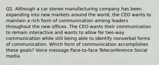 Q2. Although a car stereo manufacturing company has been expanding into new markets around the world, the CEO wants to maintain a rich form of communication among leaders throughout the new offices. The CEO wants their communication to remain interactive and wants to allow for two-way communication while still being able to identify nonverbal forms of communication. Which form of communication accomplishes these goals? Voice message Face-to-face Teleconference Social media