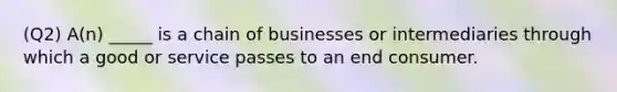 (Q2) A(n) _____ is a chain of businesses or intermediaries through which a good or service passes to an end consumer.