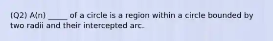 (Q2) A(n) _____ of a circle is a region within a circle bounded by two radii and their intercepted arc.