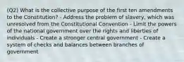 (Q2) What is the collective purpose of the first ten amendments to the Constitution? - Address the problem of slavery, which was unresolved from the Constitutional Convention - Limit the powers of the national government over the rights and liberties of individuals - Create a stronger central government - Create a system of checks and balances between branches of government