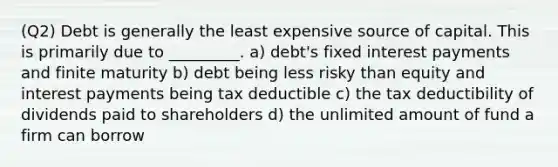 (Q2) Debt is generally the least expensive source of capital. This is primarily due to _________. a) debt's fixed interest payments and finite maturity b) debt being less risky than equity and interest payments being tax deductible c) the tax deductibility of dividends paid to shareholders d) the unlimited amount of fund a firm can borrow