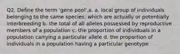 Q2. Define the term 'gene pool'.a. a. local group of individuals belonging to the same species, which are actually or potentially interbreeding b. the total of all alleles possessed by reproductive members of a population c. the proportion of individuals in a population carrying a particular allele d. the proportion of individuals in a population having a particular genotype