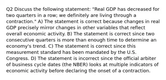 Q2 Discuss the following statement: "Real GDP has decreased for two quarters in a row; we definitely are living through a contraction." A) The statement is correct because changes in real GDP precisely mirror changes in other variables that reflect overall economic activity. B) The statement is correct since two consecutive quarters is more than enough time to determine an economy's trend. C) The statement is correct since this measurement standard has been mandated by the U.S. Congress. D) The statement is incorrect since the official arbiter of business cycle dates (the NBER) looks at multiple indicators of economic activity before declaring the onset of a contraction.