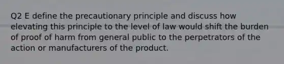 Q2 E define the precautionary principle and discuss how elevating this principle to the level of law would shift the burden of proof of harm from general public to the perpetrators of the action or manufacturers of the product.