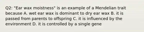 Q2: "Ear wax moistness" is an example of a Mendelian trait because A. wet ear wax is dominant to dry ear wax B. it is passed from parents to offspring C. it is influenced by the environment D. it is controlled by a single gene