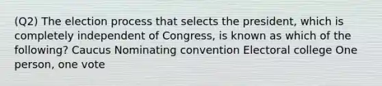 (Q2) The election process that selects the president, which is completely independent of Congress, is known as which of the following? Caucus Nominating convention Electoral college One person, one vote