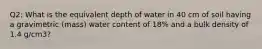 Q2: What is the equivalent depth of water in 40 cm of soil having a gravimetric (mass) water content of 18% and a bulk density of 1.4 g/cm3?