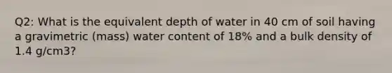 Q2: What is the equivalent depth of water in 40 cm of soil having a gravimetric (mass) water content of 18% and a bulk density of 1.4 g/cm3?