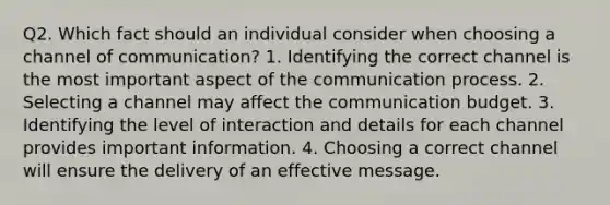 Q2. Which fact should an individual consider when choosing a channel of communication? 1. Identifying the correct channel is the most important aspect of the communication process. 2. Selecting a channel may affect the communication budget. 3. Identifying the level of interaction and details for each channel provides important information. 4. Choosing a correct channel will ensure the delivery of an effective message.