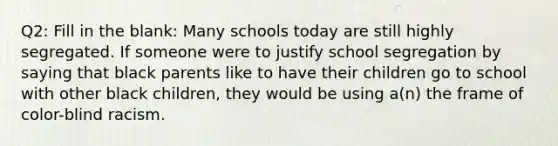 Q2: Fill in the blank: Many schools today are still highly segregated. If someone were to justify school segregation by saying that black parents like to have their children go to school with other black children, they would be using a(n) the frame of color-blind racism.