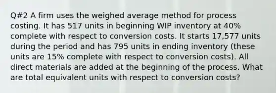 Q#2 A firm uses the weighed average method for process costing. It has 517 units in beginning WIP inventory at 40% complete with respect to conversion costs. It starts 17,577 units during the period and has 795 units in ending inventory (these units are 15% complete with respect to conversion costs). All direct materials are added at the beginning of the process. What are total equivalent units with respect to conversion costs?