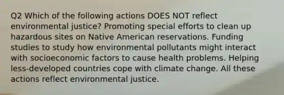 Q2 Which of the following actions DOES NOT reflect environmental justice? Promoting special efforts to clean up hazardous sites on Native American reservations. Funding studies to study how environmental pollutants might interact with socioeconomic factors to cause health problems. Helping less-developed countries cope with climate change. All these actions reflect environmental justice.