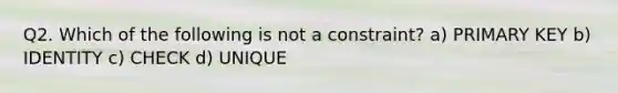 Q2. Which of the following is not a constraint? a) PRIMARY KEY b) IDENTITY c) CHECK d) UNIQUE