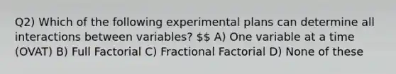 Q2) Which of the following experimental plans can determine all interactions between variables?  A) One variable at a time (OVAT) B) Full Factorial C) Fractional Factorial D) None of these