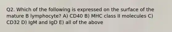 Q2. Which of the following is expressed on the surface of the mature B lymphocyte? A) CD40 B) MHC class II molecules C) CD32 D) IgM and IgD E) all of the above