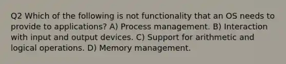 Q2 Which of the following is not functionality that an OS needs to provide to applications? A) Process management. B) Interaction with input and output devices. C) Support for arithmetic and logical operations. D) Memory management.