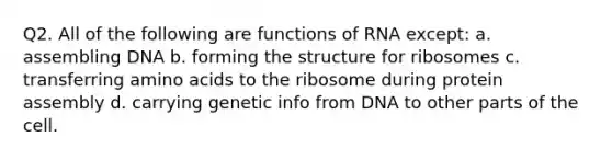 Q2. All of the following are functions of RNA except: a. assembling DNA b. forming the structure for ribosomes c. transferring amino acids to the ribosome during protein assembly d. carrying genetic info from DNA to other parts of the cell.