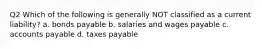 Q2 Which of the following is generally NOT classified as a current liability? a. bonds payable b. salaries and wages payable c. accounts payable d. taxes payable