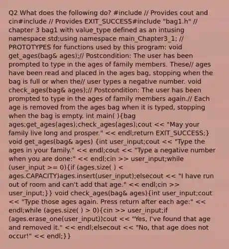 Q2 What does the following do? #include / Provides cout and cin#include / Provides EXIT_SUCCESS#include "bag1.h" / chapter 3 bag1 with value_type defined as an intusing namespace std;using namespace main_Chapter3_1; / PROTOTYPES for functions used by this program: void get_ages(bag& ages);/ Postcondition: The user has been prompted to type in the ages of family members. These/ ages have been read and placed in the ages bag, stopping when the bag is full or when the/ user types a negative number. void check_ages(bag& ages);/ Postcondition: The user has been prompted to type in the ages of family members again./ Each age is removed from the ages bag when it is typed, stopping when the bag is empty. int main( )(bag ages;get_ages(ages);check_ages(ages);cout > user_input;while (user_input >= 0){if (ages.size( ) > user_input;)} void check_ages(bag& ages)(int user_input;cout 0){cin >> user_input;if (ages.erase_one(user_input))cout << "Yes, I've found that age and removed it." << endl;elsecout << "No, that age does not occur!" << endl;)}