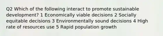 Q2 Which of the following interact to promote sustainable development? 1 Economically viable decisions 2 Socially equitable decisions 3 Environmentally sound decisions 4 High rate of resources use 5 Rapid population growth