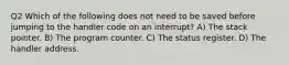 Q2 Which of the following does not need to be saved before jumping to the handler code on an interrupt? A) The stack pointer. B) The program counter. C) The status register. D) The handler address.