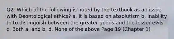 Q2: Which of the following is noted by the textbook as an issue with Deontological ethics? a. It is based on absolutism b. Inability to to distinguish between the greater goods and the lesser evils c. Both a. and b. d. None of the above Page 19 (Chapter 1)