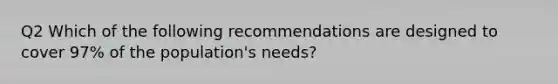 Q2 Which of the following recommendations are designed to cover 97% of the population's needs?