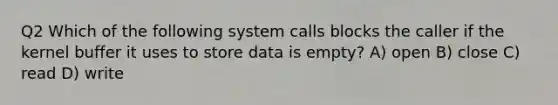 Q2 Which of the following system calls blocks the caller if the kernel buffer it uses to store data is empty? A) open B) close C) read D) write