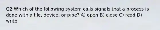 Q2 Which of the following system calls signals that a process is done with a file, device, or pipe? A) open B) close C) read D) write