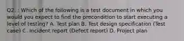 Q2. : Which of the following is a test document in which you would you expect to find the precondition to start executing a level of testing? A. Test plan B. Test design specification (Test case) C. Incident report (Defect report) D. Project plan