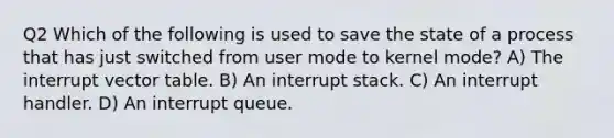 Q2 Which of the following is used to save the state of a process that has just switched from user mode to kernel mode? A) The interrupt vector table. B) An interrupt stack. C) An interrupt handler. D) An interrupt queue.