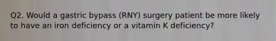 Q2. Would a gastric bypass (RNY) surgery patient be more likely to have an iron deficiency or a vitamin K deficiency?