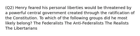 (Q2) Henry feared his personal liberties would be threatened by a powerful central government created through the ratification of the Constitution. To which of the following groups did he most likely belong? The Federalists The Anti-Federalists The Realists The Libertarians