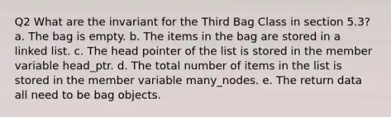 Q2 What are the invariant for the Third Bag Class in section 5.3? a. The bag is empty. b. The items in the bag are stored in a linked list. c. The head pointer of the list is stored in the member variable head_ptr. d. The total number of items in the list is stored in the member variable many_nodes. e. The return data all need to be bag objects.