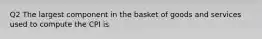 Q2 The largest component in the basket of goods and services used to compute the CPI is