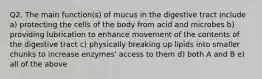 Q2. The main function(s) of mucus in the digestive tract include a) protecting the cells of the body from acid and microbes b) providing lubrication to enhance movement of the contents of the digestive tract c) physically breaking up lipids into smaller chunks to increase enzymes' access to them d) both A and B e) all of the above