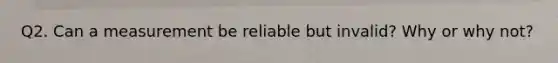 Q2. Can a measurement be reliable but invalid? Why or why not?