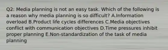 Q2: Media planning is not an easy task. Which of the following is a reason why media planning is so difficult? A.Information overload B.Product life cycles differences C.Media objectives conflict with communication objectives D.Time pressures inhibit proper planning E.Non-standardization of the task of media planning