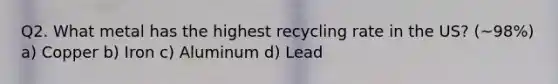 Q2. What metal has the highest recycling rate in the US? (~98%) a) Copper b) Iron c) Aluminum d) Lead