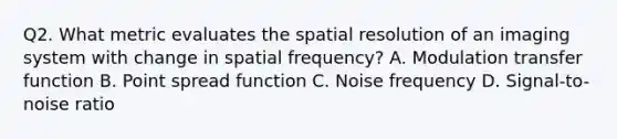 Q2. What metric evaluates the spatial resolution of an imaging system with change in spatial frequency? A. Modulation transfer function B. Point spread function C. Noise frequency D. Signal-to-noise ratio